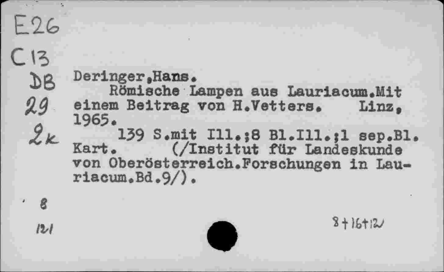 ﻿Е2&
Сіз
3>B
93
ž*.
Deringer»Hans.
Römische Lampen aus Lauriacum.Mit einem Beitrag von H.Vetters» Linz, 1965.
139 S.mit Ill.jS Bl.Ill.îl sep.Bl Kart. (/Institut für Landeskunde von Oberösterreich.Forschungen in Lau-riacum.Bd.9/)•
‘ 8
IV/
Wbtii/